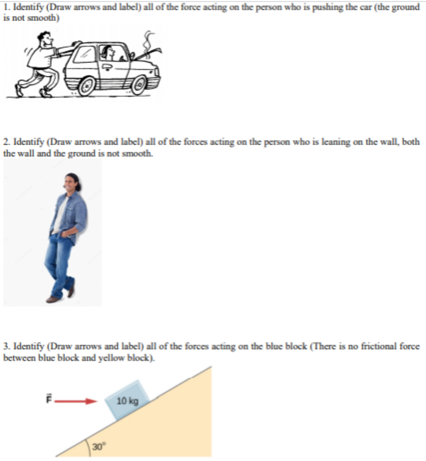 1. Identify (Draw arrows and label) all of the force acting on the person who is pushing the car (the ground
is not smooth)
2. Identify (Draw arrows and label) all of the forces acting on the person who is leaning on the wall, both
the wall and the ground is not smooth.
3. Identify (Draw arrows and label) all of the forces acting on the blue block (There is no frictional force
between blue block and yellow block).
10 kg
30
