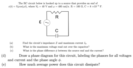 The RC eircuit below is hooked up to a source that provides an emf of
e(t) = Vocos(wt), where Vo = 40 V and w- 400 rad/s. R= 100 2, C = 8 x10- F.
R
(a)
(b)
(e)
Find the circuit's impedance Z and maximum current lo-
What is the maximum voltage read out over the capacitor?
What is the phase difference o between the source emf and the current?
(d)
Draw a phase diagram for this circuit, labeling the phasors for all voltages
and current and the phase angle ø.
(e)
How much average power does this circuit dissipate?
