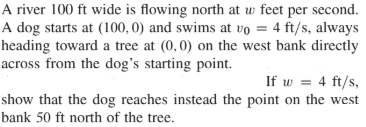 A river 100 ft wide is flowing north at w feet per second.
A dog starts at (100, 0) and swims at vo = 4 ft/s, always
heading toward a tree at (0,0) on the west bank directly
across from the dog's starting point.
If w = 4 ft/s,
show that the dog reaches instead the point on the west
bank 50 ft north of the tree.
