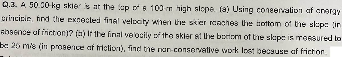 Q.3. A 50.00-kg skier is at the top of a 100-m high slope. (a) Using conservation of energy
principle, find the expected final velocity when the skier reaches the bottom of the slope (in
absence of friction)? (b) If the final velocity of the skier at the bottom of the slope is measured to
be 25 m/s (in presence of friction), find the non-conservative work lost because of friction.
