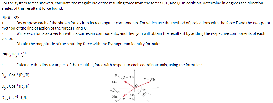For the system forces showed, calculate the magnitude of the resulting force from the forces F, P, and Q. In addition, determine in degrees the direction
angles of this resultant force found.
PROCESS:
1.
Decompose each of the shown forces into its rectangular components. For which use the method of projections with the force F and the two-point
method of the line of action of the forces P and Q.
2.
Write each force as a vector with its Cartesian components, and then you will obtain the resultant by adding the respective components of each
vector.
3.
Obtain the magnitude of the resulting force with the Pythagorean identity formula:
R=(R,+R,+R,)+/2
4.
Calculate the director angles of the resulting force with respect to each coordinate axis, using the formulas:
Qx- Cos (R/R)
B.
Q = 3 lb
F = 5 lb
9 in.
Qy= Cos (R,/R)
45
30
2 in.
* 6 in.
Q- Cos (R,/R)
3 in.
P = 2 lb
