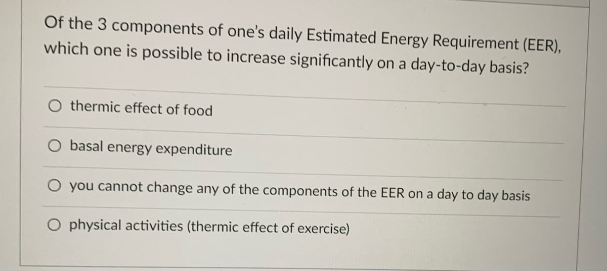 Of the 3 components of one's daily Estimated Energy Requirement (EER),
which one is possible to increase significantly on a day-to-day basis?
O thermic effect of food
basal energy expenditure
you cannot change any of the components of the EER on a day to day basis
O physical activities (thermic effect of exercise)
