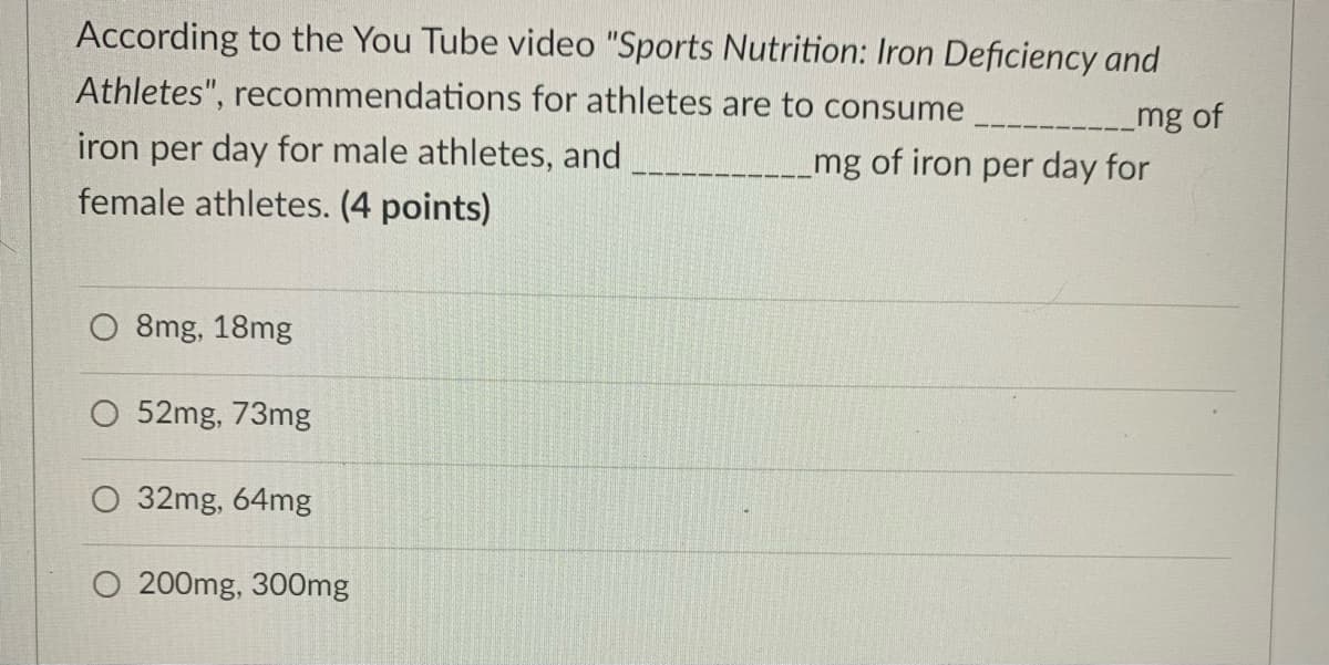 According to the You Tube video "Sports Nutrition: Iron Deficiency and
Athletes", recommendations for athletes are to consume
iron per day for male athletes, and
female athletes. (4 points)
mg of
mg of iron per day for
O 8mg, 18mg
52mg, 73mg
32mg, 64mg
200mg, 300mg
