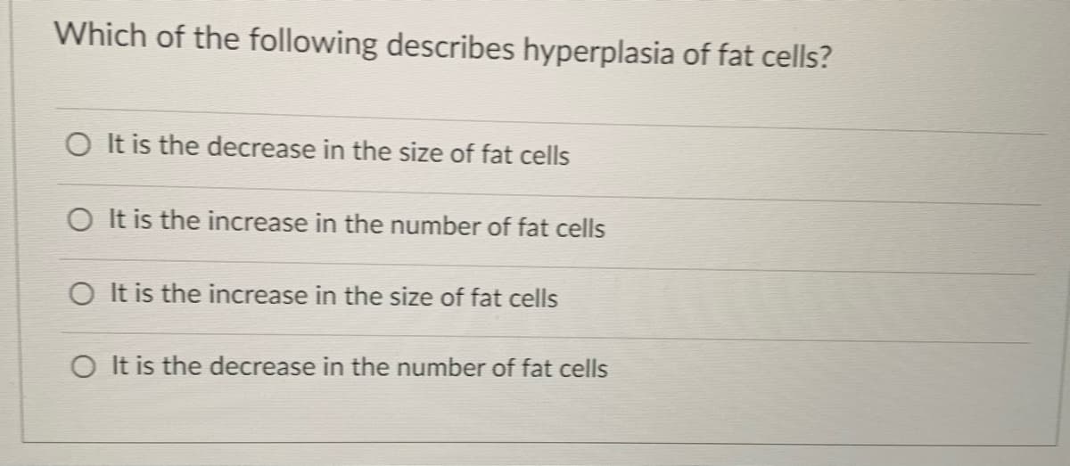 Which of the following describes hyperplasia of fat cells?
O It is the decrease in the size of fat cells
O It is the increase in the number of fat cells
O It is the increase in the size of fat cells
O It is the decrease in the number of fat cells
