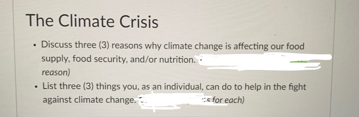 The Climate Crisis
• Discuss three (3) reasons why climate change is affecting our food
supply, food security, and/or nutrition.
reason)
List three (3) things you, as an individual, can do to help in the fight
against climate change. -.
-s for each)
