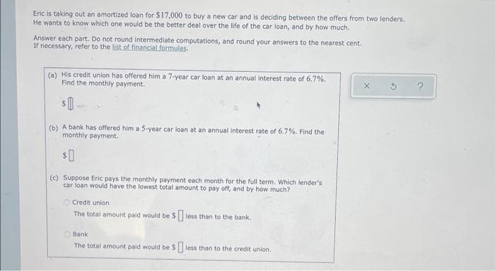 Eric is taking out an amortized loan for $17,000 to buy a new car and is deciding between the offers from two lenders.
He wants to know which one would be the better deal over the life of the car loan, and by how much.
Answer each part. Do not round Intermediate computations, and round your answers to the nearest cent.
If necessary, refer to the list of financial formulas.
(a) His credit union has offered him a 7-year car loan at an annual interest rate of 6.7%.
Find the monthly payment.
(b) A bank has offered him a 5-year car loan at an annual interest rate of 6.7%. Find the
monthly payment.
(c) Suppose Eric pays the monthly payment each month for the full term. Which lender's
car loan would have the lowest total amount to pay off, and by how much?
O Credit union
The total amount paid would be S less than to the bank.
O Bank
The total amount paid would be S less than to the credit union.
