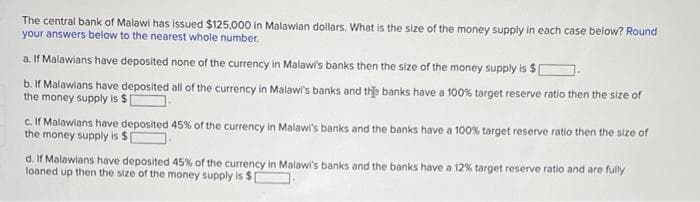 The central bank of Malawi has issued $125,000 in Malawian dollars. What is the size of the money supply in each case below? Round
your answers below to the nearest whole number.
a. If Malawians have deposited none of the currency in Malawi's banks then the size of the money supply is $[
b. If Malawians have deposited all of the currency in Malawi's banks and the banks have a 100% target reserve ratio then the size of
the money supply is $
c. If Malawians have deposited 45% of the currency in Malawi's banks and the banks have a 100% target reserve ratio then the size of
the money supply is $
d. If Malawians have deposited 45% of the currency in Malawi's banks and the banks have a 12% target reserve ratio and are fully
loaned up then the size of the money supply is$|
