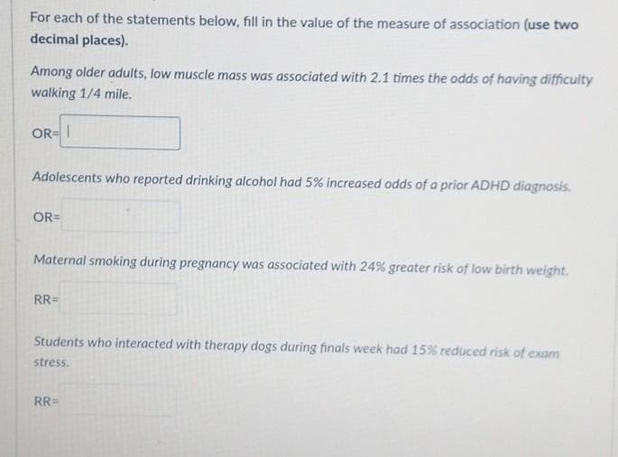 For each of the statements below, fill in the value of the measure of association (use two
decimal places).
Among older adults, low muscle mass was associated with 2.1 times the odds of having difficulty
walking 1/4 mile.
OR= I
Adolescents who reported drinking alcohol had 5% increased odds of a prior ADHD diagnosis.
OR=
Maternal smoking during pregnancy was associated with 24% greater risk of low birth weight.
RR=
Students who interacted with therapy dogs during finals week had 15% reduced risk of exam
stress.
RR=
