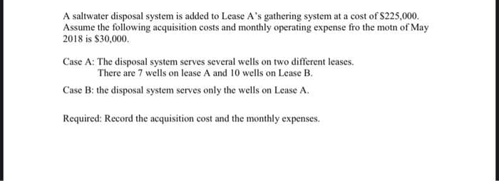 A saltwater disposal system is added to Lease A's gathering system at a cost of $225,000.
Assume the following acquisition costs and monthly operating expense fro the motn of May
2018 is $30,000.
Case A: The disposal system serves several wells on two different leases.
There are 7 wells on lease A and 10 wells on Lease B.
Case B: the disposal system serves only the wells on Lease A.
Required: Record the acquisition cost and the monthly expenses.
