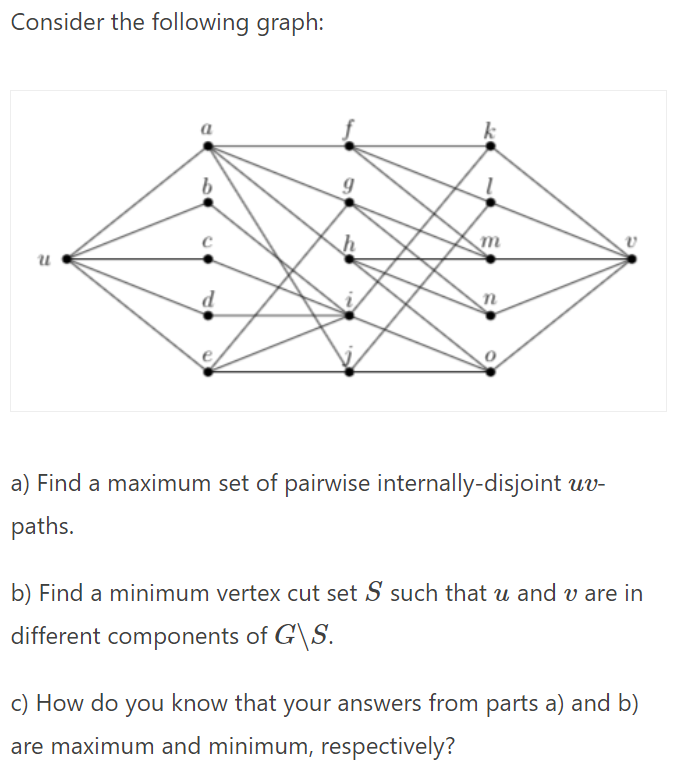 Consider the following graph:
d
a) Find a maximum set of pairwise internally-disjoint uv-
paths.
b) Find a minimum vertex cut set S such that u and v are in
different components of G\S.
c) How do you know that your answers from parts a) and b)
are maximum and minimum, respectively?
