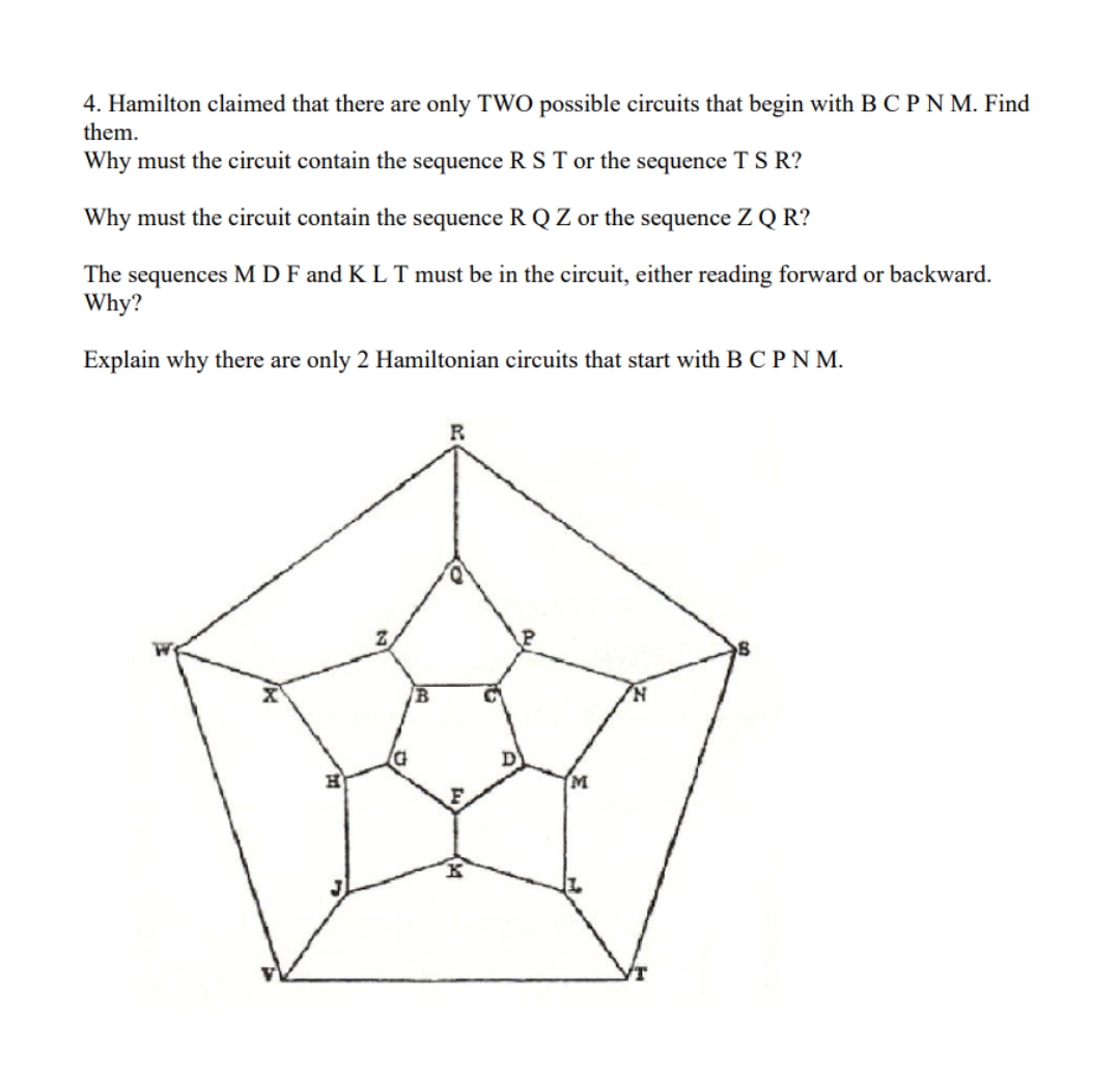 4. Hamilton claimed that there are only TWO possible circuits that begin with B C P N M. Find
them.
Why must the circuit contain the sequence R S T or the sequence T S R?
Why must the circuit contain the sequence R Q Z or the sequence Z Q R?
The sequences M D F and K L T must be in the circuit, either reading forward or backward.
Why?
Explain why there are only 2 Hamiltonian circuits that start with B C PN M.
F.
