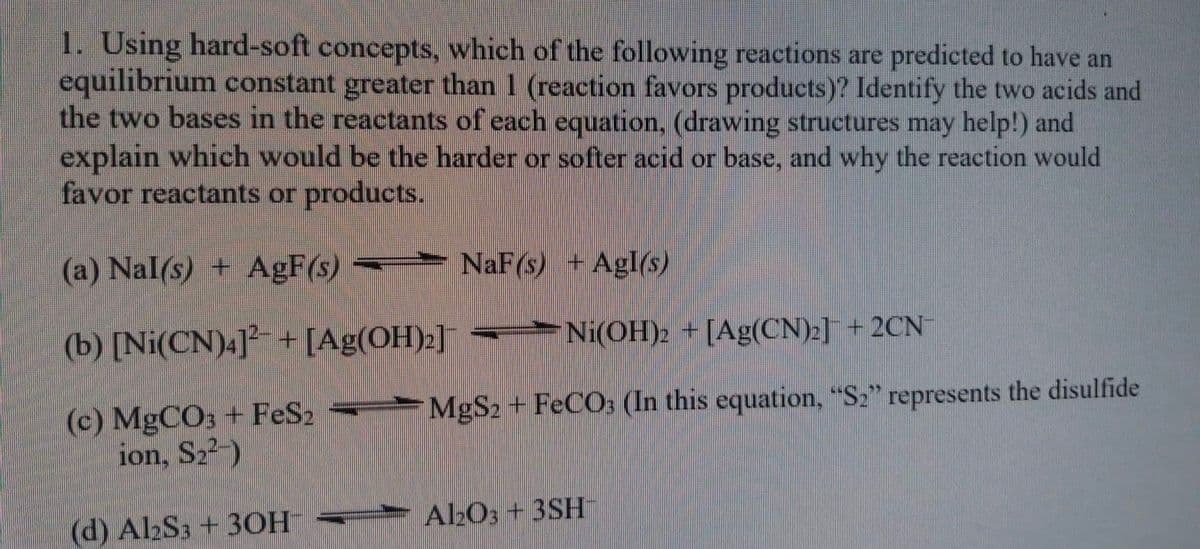 1. Using hard-soft concepts, which of the following reactions are predicted to have an
equilibrium constant greater than 1 (reaction favors products)? Identify the two acids and
the two bases in the reactants of each equation, (drawing structures may help!) and
explain which would be the harder or softer acid or base, and why the reaction would
favor reactants or products.
(a) Nal(s) + AgF(s)
=►
NaF(s) + Agl(s)
(b) [Ni(CN).]² + [Ag(OH):]
-►Ni(OH)2 + [Ag(CN):] + 2CN
(c) MGCO; + FeS2 =►
ion, S22-)
MgS2 + FECO3 (In this equation, "S2" represents the disulfide
Al2O3 + 3SH
(d) Al2S3 + 3OH –► ¯
