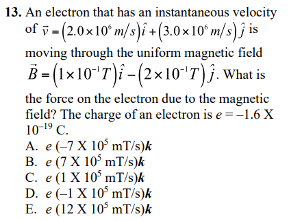 13. An electron that has an instantaneous velocity
of ỹ = (2.0x10° m/s)i +(3.0×10ʻ m/s) j is
moving through the uniform magnetic field
B- (1x10"T)i -(2×10"T)j.What is
the force on the electron due to the magnetic
field? The charge of an electron is e = -1.6 X
10-19 C.
A. e(-7 X 10° mT/s)k
В. е (7 X 105 mT/s)k
C. e (1 X 10° mT/s)k
D. e (-1 X 10° mT/s)k
E. e (12 X 10 mT/s)k
