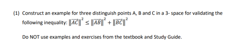 (1) Construct an example for three distinguish points A, B and C in a 3- space for validating the
following inequality: ||AC||´ < ||AB||* + ||BC||°
Do NOT use examples and exercises from the textbook and Study Guide.
