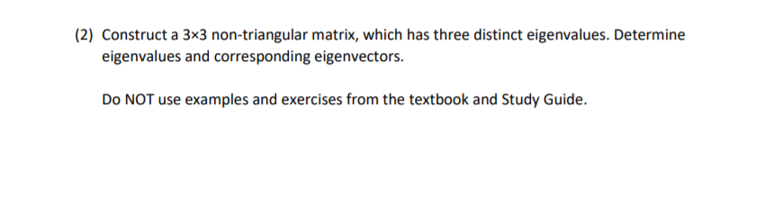 (2) Construct a 3x3 non-triangular matrix, which has three distinct eigenvalues. Determine
eigenvalues and corresponding eigenvectors.
Do NOT use examples and exercises from the textbook and Study Guide.
