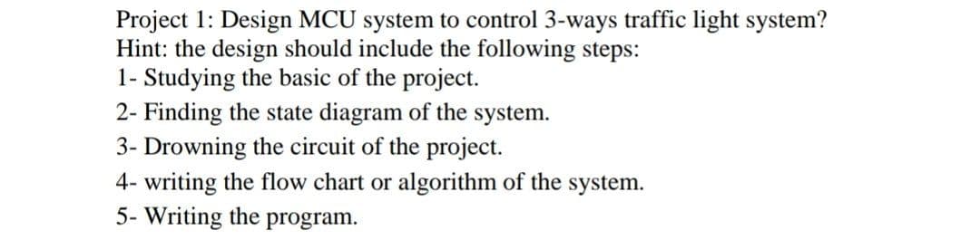 Project 1: Design MCU system to control 3-ways traffic light system?
Hint: the design should include the following steps:
1- Studying the basic of the project.
2- Finding the state diagram of the system.
3- Drowning the circuit of the project.
4- writing the flow chart or algorithm of the system.
5- Writing the program.
