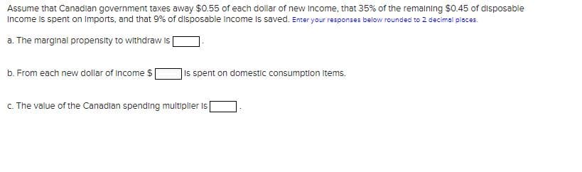 Assume that Canadian government taxes away $0.55 of each dollar of new Income, that 35% of the remaining $0.45 of disposable
Income is spent on Imports, and that 9% of disposable income is saved. Enter your responses below rounded to 2 decimal places.
a. The marginal propensity to withdraw is
b. From each new dollar of income $
Is spent on domestic consumption Items.
c. The value of the Canadian spending multiplier is