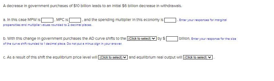 A decrease in government purchases of $10 billion leads to an initial $6 billion decrease in withdrawals.
a. In this case MPW IS[
MPC IS
and the spending multiplier in this economy is [
propensities and multiplier values rounded to 2 decimal places.
b. With this change in government purchases the AD curve shifts to the [(Click to select) I by
of the curve shift rounded to 1 decimal place. Do not put a minus sign in your answer.
.Enter your responses for marginal
billion. Enter your response for the size
c. As a result of this shift the equilibrium price level will (Click to select) and equilibrium real output will [(Click to select)