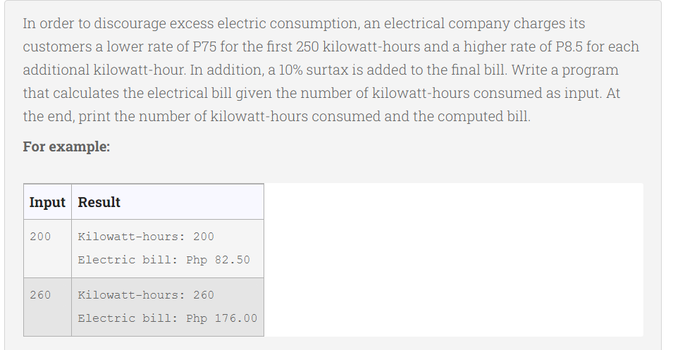 In order to discourage excess electric consumption, an electrical company charges its
customers a lower rate of P75 for the first 250 kilowatt-hours and a higher rate of P8.5 for each
additional kilowatt-hour. In addition, a 10% surtax is added to the final bill. Write a program
that calculates the electrical bill given the number of kilowatt-hours consumed as input. At
the end, print the number of kilowatt-hours consumed and the computed bill.
For example:
Input Result
200
260
Kilowatt-hours: 200
Electric bill: Php 82.50
Kilowatt-hours: 260
Electric bill: Php 176.00
