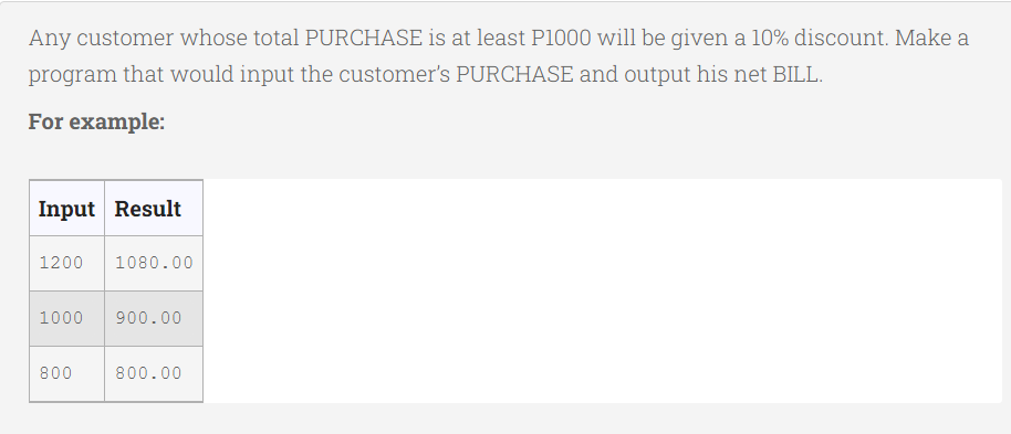 Any customer whose total PURCHASE is at least P1000 will be given a 10% discount. Make a
program that would input the customer's PURCHASE and output his net BILL.
For example:
Input Result
1200 1080.00
1000 900.00
800
800.00