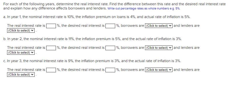 For each of the following years, determine the real interest rate. Find the difference between this rate and the desired real interest rate
and explain how any difference affects borrowers and lenders. Write out percentage rates as whole numbers e.g. 5%.
a. In year 1, the nominal interest rate is 10%, the inflation premium on loans is 4%, and actual rate of inflation is 5%.
%, the desired real interest is
%, borrowers are (Click to select) and lenders are
The real interest rate is
(Click to select)
b. In year 2, the nominal interest rate is 11%, the inflation premium is 5%, and the actual rate of inflation is 3%.
%, borrowers are (Click to select)
%, the desired real interest is
The real interest rate is
(Click to select) ✓
c. In year 3, the nominal interest rate is 9%, the inflation premium is 3%, and the actual rate of inflation
is 3%.
%, borrowers are (Click to select)
and lenders are
The real interest rate is
(Click to select)
%, the desired real interest is
and lenders are