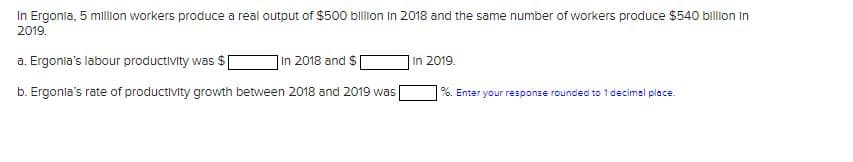 In Ergonia, 5 million workers produce a real output of $500 billion in 2018 and the same number of workers produce $540 billion in
2019.
a. Ergonia's labour productivity was $
In 2018 and $
b. Ergonia's rate of productivity growth between 2018 and 2019 was [
In 2019.
%. Enter your response rounded to 1 decimal place.