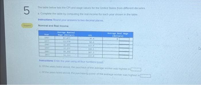 LO
5
The table below lists the CPI and wage values for the United States from different decades.
a. Complete the table by computing the real income for each year shown in the table.
Instructions: Round your answers to two decimal places.
Nominal and Real Income
Year
1967
1977
1997
2007
2013
Average Nominal
Mage (dollars)
$7,877
13,579
26,055
37.177
CPI
3.4
60.6
113.6
160.5
207.1
233.0
Average Beal Mage
(dollars)
3
52,322
Instructions: Enter the year using all four numbers tyy
b. Of the years listed above, the paycheck of the average worker was highest in
c Of the years listed above, the purchasing power of the average worker was highest in