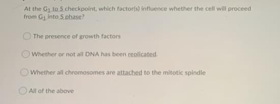 At the G1 to S.checkpoint, which factorts) influence whether the cell will proceed
from Gg into S. phase?
O The presence of growth factors
O Whether or not all DNA has been replicated.
OWhether all chromosomes are attached to the mitotic spindle
All of the above
