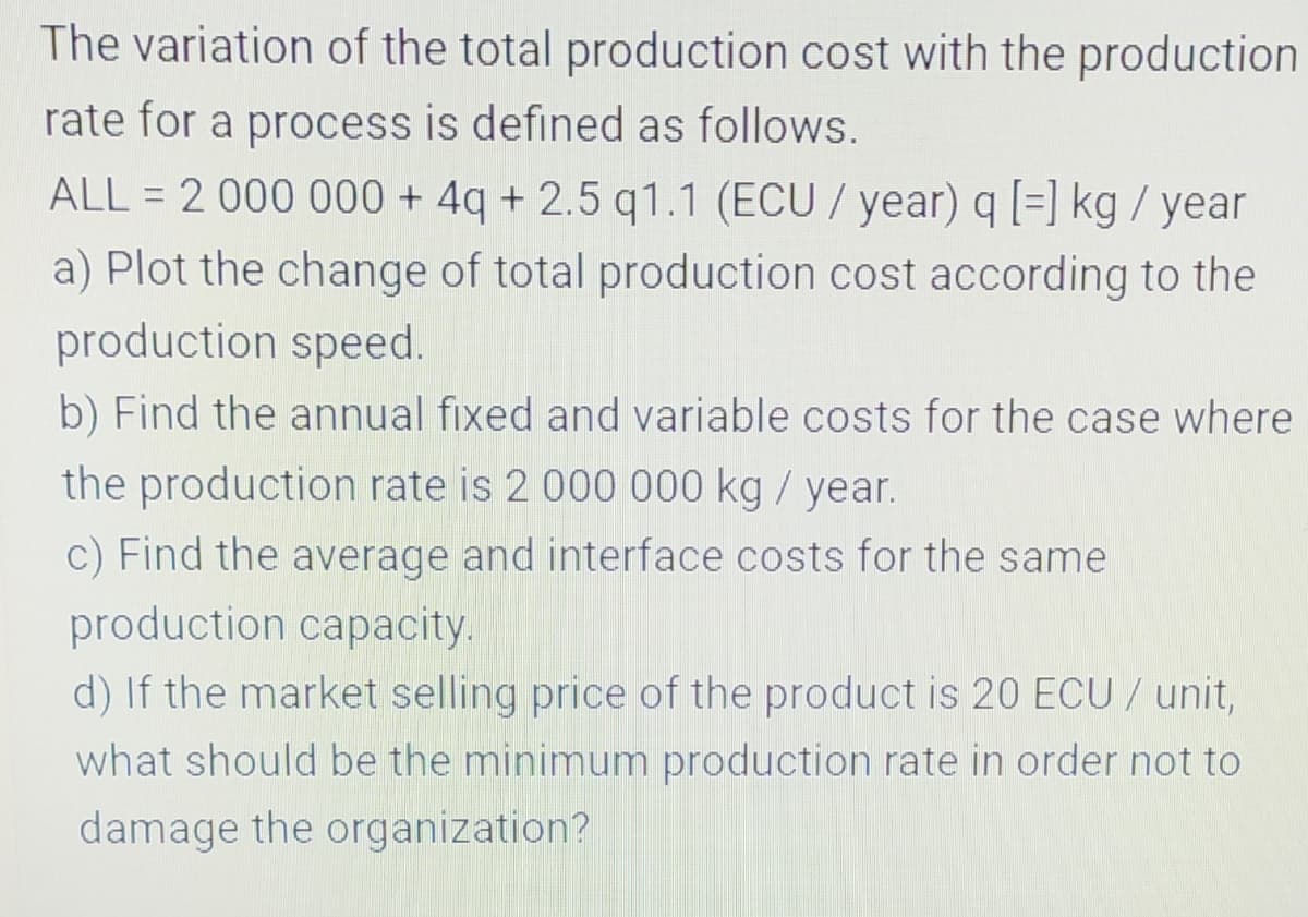 The variation of the total production cost with the production
rate for a process is defined as follows.
ALL = 2 000 000 + 4q + 2.5 q1.1 (ECU / year) q [=] kg / year
a) Plot the change of total production cost according to the
production speed.
b) Find the annual fixed and variable costs for the case where
the production rate is 2 000 000 kg / year.
c) Find the average and interface costs for the same
production capacity.
d) If the market selling price of the product is 20 ECU/ unit,
what should be the minimum production rate in order not to
damage the organization?
