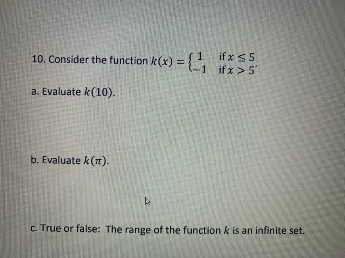 10. Consider the function k(x) =
a. Evaluate k(10).
=(1₁
b. Evaluate k (π).
if x ≤ 5
1 if x > 5
c. True or false: The range of the function k is an infinite set.