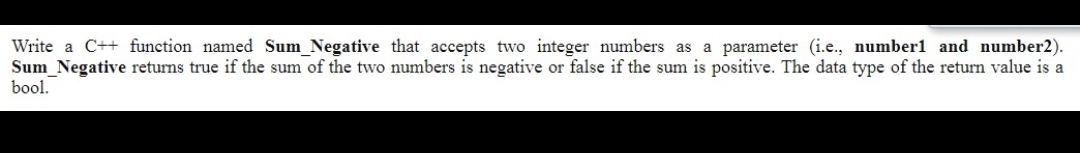 Write a C++ function named Sum_Negative that accepts two integer numbers as a parameter (i.e., number1 and number2).
Sum Negative returns true if the sum of the two numbers is negative or false if the sum is positive. The data type of the return value is a
bool.
