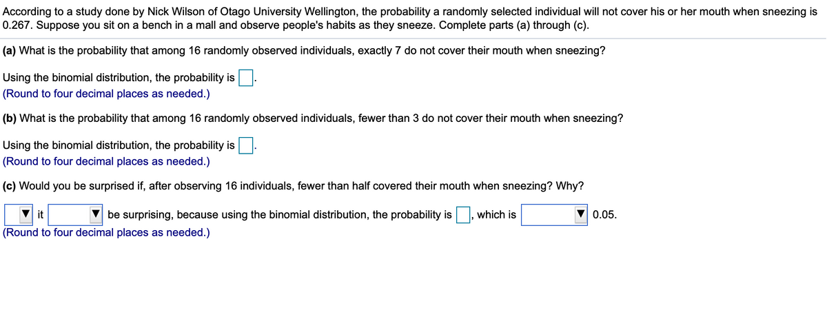 According to a study done by Nick Wilson of Otago University Wellington, the probability a randomly selected individual will not cover his or her mouth when sneezing is
0.267. Suppose you sit on a bench in a mall and observe people's habits as they sneeze. Complete parts (a) through (c).
(a) What is the probability that among 16 randomly observed individuals, exactly 7 do not cover their mouth when sneezing?
Using the binomial distribution, the probability is
(Round to four decimal places as needed.)
(b) What is the probability that among 16 randomly observed individuals, fewer than 3 do not cover their mouth when sneezing?
Using the binomial distribution, the probability is
(Round to four decimal places as needed.)
(c) Would you be surprised if, after observing 16 individuals, fewer than half covered their mouth when sneezing? Why?
it
be surprising, because using the binomial distribution, the probability is
which is
0.05.
(Round to four decimal places as needed.)
