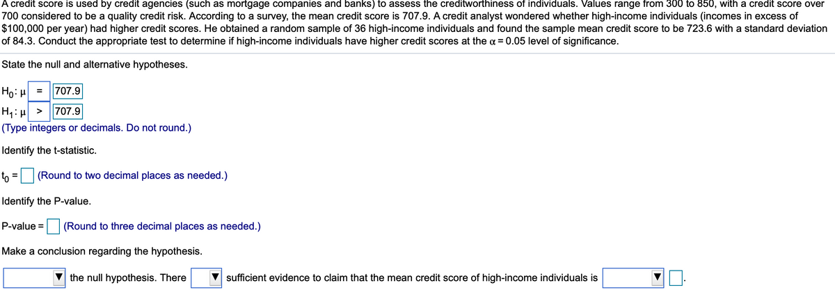A credit score is used by credit agencies (such as mortgage companies and banks) to assess the creditworthiness of individuals. Values range from 300 to 850, with a credit score over
700 considered to be a quality credit risk. According to a survey, the mean credit score is 707.9. A credit analyst wondered whether high-income individuals (incomes in excess of
$100,000 per year) had higher credit scores. He obtained a random sample of 36 high-income individuals and found the sample mean credit score to be 723.6 with a standard deviation
of 84.3. Conduct the appropriate test to determine if high-income individuals have higher credit scores at the a = 0.05 level of significance.
State the null and alternative hypotheses.
Ho: H
707.9
H1: H >
(Type integers or decimals. Do not round.)
707.9
Identify the t-statistic.
t =
(Round to two decimal places as needed.)
Identify the P-value.
P-value =
(Round to three decimal places as needed.)
Make a conclusion regarding the hypothesis.
the null hypothesis. There
sufficient evidence to claim that the mean credit score of high-income individuals is
