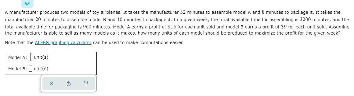 A manufacturer produces two models of toy airplanes. It takes the manufacturer 32 minutes to assemble model A and 8 minutes to package it. It takes the
manufacturer 20 minutes to assemble model B and 10 minutes to package it. In a given week, the total available time for assembling is 3200 minutes, and the
total available time for packaging is 960 minutes. Model A earns a profit of $15 for each unit sold and modelB earns a profit of $9 for each unit sold. Assuming
the manufacturer is able to sell as many models as it makes, how many units of each model should be produced to maximize the profit for the given week?
Note that the ALEKS graphing calculator can be used to make computations easier.
Model A: unit(s)
Model B: unit(s)
?
