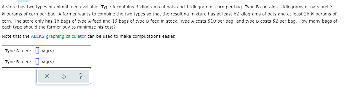 A store has two types of animal feed available. Type A contains 9 kilograms of oats and 1 kilogram of corn per bag. Type B contains 2 kilograms of oats and 5
kilograms of corn per bag. A farmer wants to combine the two types so that the resulting mixture has at least 62 kilograms of oats and at least 26 kilograms of
corn. The store only has 16 bags of type A feed and 13 bags of type B feed in stock. Type A costs $10 per bag, and type B costs $2 per bag. How many bags of
each type should the farmer buy to minimize his cost?
Note that the ALEKS graphing calculator can be used to make computations easier.
Type A feed: | bag(s)
Type B feed: bag(s)
