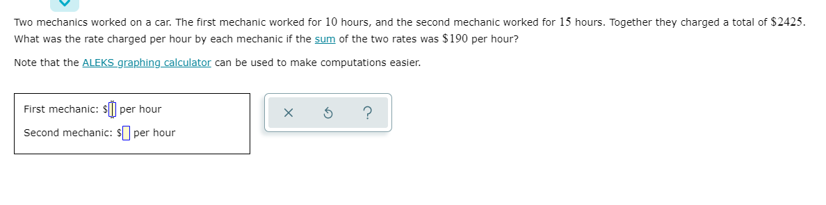 Two mechanics worked on a car. The first mechanic worked for 10 hours, and the second mechanic worked for 15 hours. Together they charged a total of $2425.
What was the rate charged per hour by each mechanic if the sum of the two rates was $190 per hour?
Note that the ALEKS graphing calculator can be used to make computations easier.
First mechanic: $P
per hour
?
Second mechanic: $ per hour
