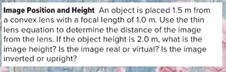 Image Position and Height An object is placed 1.5 m from
a convex lens with a focal length of 1.0 m. Use the thin
lens equation to determine the distance of the image
from the lens. If the object height is 2.0 m, what is the
image height? Is the image real or virtual? Is the image
inverted or upright?
