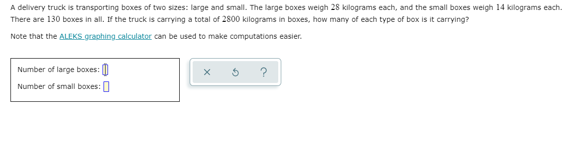 A delivery truck is transporting boxes of two sizes: large and small. The large boxes weigh 28 kilograms each, and the small boxes weigh 14 kilograms each.
There are 130 boxes in all. If the truck is carrying a total of 2800 kilograms in boxes, how many of each type of box is it carrying?
Note that the ALEKS graphing calculator can be used to make computations easier.
Number of large boxes: |||
Number of small boxes:|
