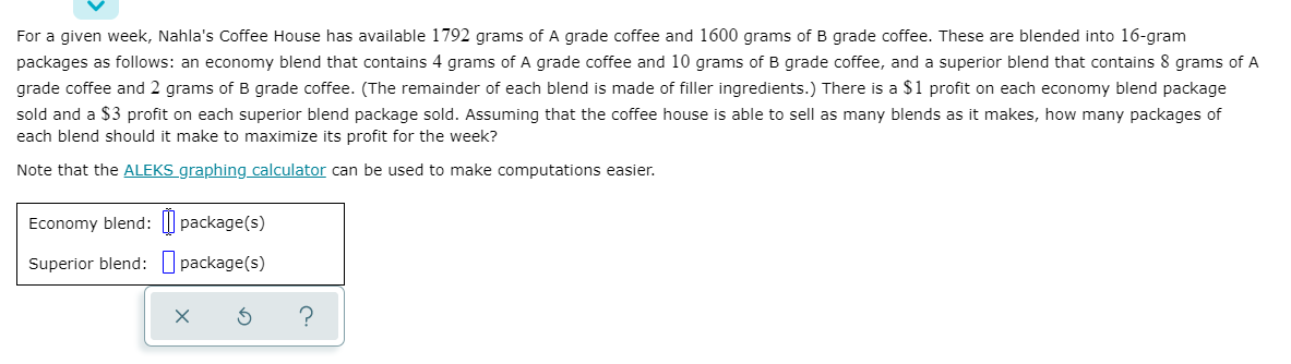 For a given week, Nahla's Coffee House has available 1792 grams of A grade coffee and 1600 grams of B grade coffee. These are blended into 16-gram
packages as follows: an economy blend that contains 4 grams of A grade coffee and 10 grams of B grade coffee, and a superior blend that contains 8 grams of A
grade coffee and 2 grams of B grade coffee. (The remainder of each blend is made of filler ingredients.) There is a $1 profit on each economy blend package
sold and a $3 profit on each superior blend package sold. Assuming that the coffee house is able to sell as many blends as it makes, how many packages of
each blend should it make to maximize its profit for the week?
Note that the ALEKS graphing calculator can be used to make computations easier.
Economy blend: I| package(s)
Superior blend: package(s)
?
