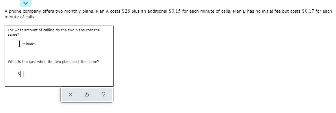 A phone company offers two monthly plans. Plan A costs $26 plus an additional $0.15 for each minute of calls. Plan B has no initial fee but costs $0.17 for each
minute of calls.
For what amount of calling do the two plans cost the
same?
minutes
What is the cost when the two plans cost the same?
