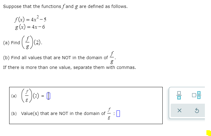 Suppose that the functions fand g are defined as follows.
f(x) = 4x²– 5
g (x) = 4x- 6
(a) Find
(2).
(b) Find all values that are NOT in the domain of
If there is more than one value, separate them with commas.
(2) = 0
(a)
(b) Value(s) that are NOT in the domain of
S bo
