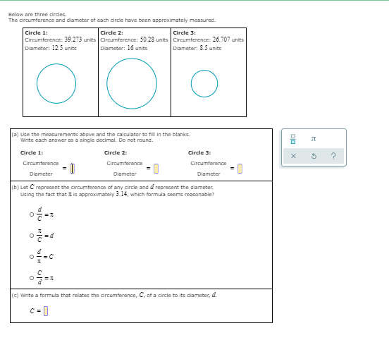 Below are three drcies.
The circumference and diameter of each circle have been appraximately measured.
Circle 3:
Circle 2:
Circumference: 39.273 units Circumference: 50.28 units Circumference: 26.707 units
Diameter: 16 units
Circle 1:
Diameter: 12.5 units
Diameter: 8.5 units
(a) Use the measurements above and the calculator to fill in the blanks.
Write each answer as a single decimal. Do not round.
Circle 1
Circle 2:
Circle 3:
Circumference
Circumference
Circumference
Diameter
Diameter
Diameter
(b) Let C represent the circumference of any circle and d represent the diameter.
Using the fact that z is approximately 3.14, which formula seems reasonable?
(e) write a formula that relates the circumference, C, of a circle to its diameter, d.
c =0
