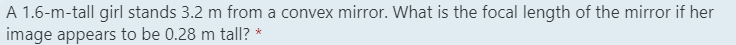 A 1.6-m-tall girl stands 3.2 m from a convex mirror. What is the focal length of the mirror if her
image appears to be 0.28 m tall? *

