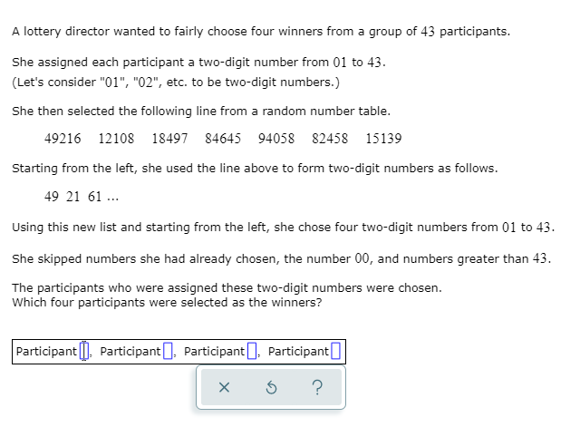 A lottery director wanted to fairly choose four winners from a group of 43 participants.
She assigned each participant a two-digit number from 01 to 43.
(Let's consider "01", "02", etc. to be two-digit numbers.)
She then selected the following line from a random number table.
49216 12108 18497 84645 94058 82458 15139
Starting from the left, she used the line above to form two-digit numbers as follows.
49 21 61 .
Using this new list and starting from the left, she chose four two-digit numbers from 01 to 43.
She skipped numbers she had already chosen, the number 00, and numbers greater than 43.
The participants who were assigned these two-digit numbers were chosen.
Which four participants were selected as the winners?
Participant |, Participant], Participant], Participant
