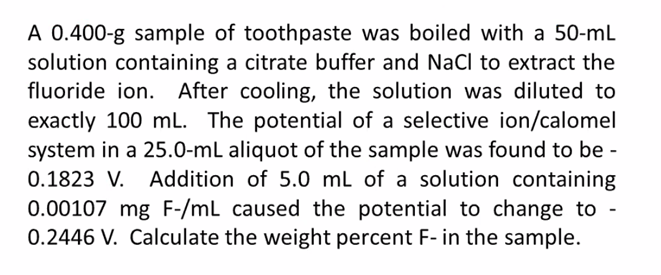 A 0.400-g sample of toothpaste was boiled with a 50-mL
solution containing a citrate buffer and NaCl to extract the
fluoride ion. After cooling, the solution was diluted to
exactly 100 mL. The potential of a selective ion/calomel
system in a 25.0-mL aliquot of the sample was found to be -
Addition of 5.0 mL of a solution containing
0.00107 mg F-/mL caused the potential to change to -
0.2446 V. Calculate the weight percent F-in the sample.
0.1823 V.
