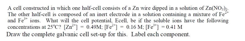 A cell constructed in which one half-cell consists of a Zn wire dipped in a solution of Zn(NO3)2-
The other half-cell is composed of an inert electrode in a solution containing a mixture of Fe
and Fe* ions. What will the cell potential, Ecell, be if the soluble ions have the following
concentrations at 25°C? [Zn**] = 0.49M; [Fe] = 0.16 M; [Fe*] = 0.41 M
Draw the complete galvanic cell set-up for this. Label each component.
