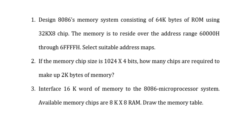 1. Design 8086's memory system consisting of 64K bytes of ROM using
32KX8 chip. The memory is to reside over the address range 60000H
through 6FFFFH. Select suitable address maps.
2. If the memory chip size is 1024 X 4 bits, how many chips are required to
make up 2K bytes of memory?
3. Interface 16 K word of memory to the 8086-microprocessor system.
Available memory chips are 8 K X 8 RAM. Draw the memory table.
