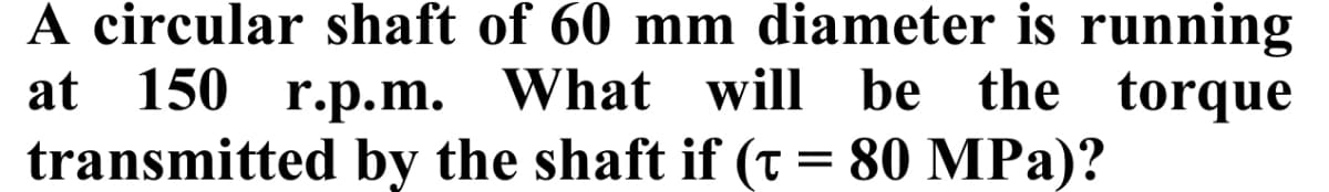 A circular shaft of 60 mm diameter is running
at 150 r.p.m. What will be the torque
transmitted by the shaft if (t = 80 MPa)?
