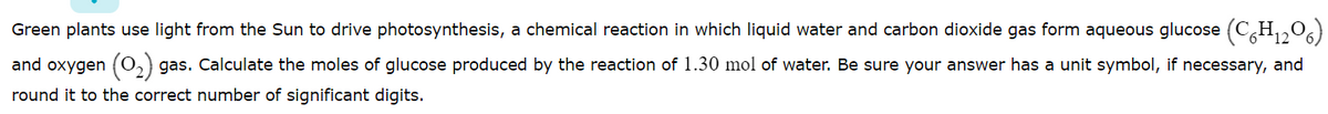Green plants use light from the Sun to drive photosynthesis, a chemical reaction in which liquid water and carbon dioxide gas form aqueous glucose (C,H,0)
and oxygen (0,) gas. Calculate the moles of glucose produced by the reaction of 1.30 mol of water. Be sure your answer has a unit symbol, if necessary, and
round it to the correct number of significant digits.
