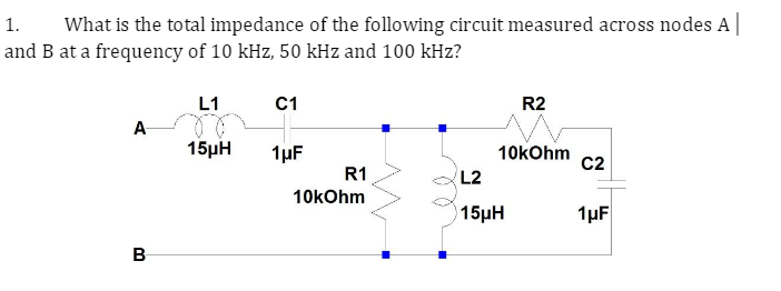 1. What is the total impedance of the following circuit measured across nodes A
and B at a frequency of 10 kHz, 50 kHz and 100 kHz?
A
B
L1
15μH
C1
1μF
R1
10kOhm
R2
10kOhm C2
L2
15µH
1μF